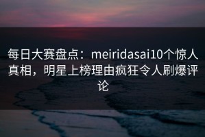 每日大赛盘点：meiridasai10个惊人真相，明星上榜理由疯狂令人刷爆评论