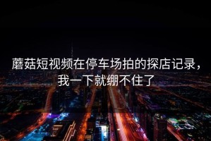 蘑菇短视频在停车场拍的探店记录，我一下就绷不住了
