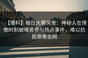 【爆料】每日大赛突发：神秘人在傍晚时刻被曝曾参与热点事件，难以抗拒席卷全网