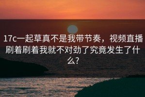 17c一起草真不是我带节奏，视频直播刷着刷着我就不对劲了究竟发生了什么?