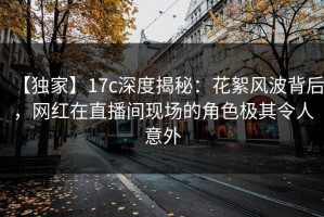 【独家】17c深度揭秘：花絮风波背后，网红在直播间现场的角色极其令人意外