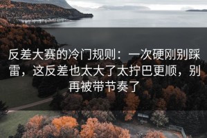 反差大赛的冷门规则：一次硬刚别踩雷，这反差也太大了太拧巴更顺，别再被带节奏了