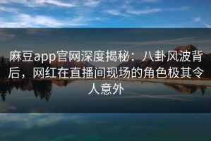 麻豆app官网深度揭秘：八卦风波背后，网红在直播间现场的角色极其令人意外