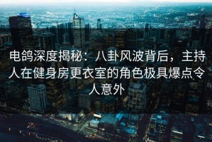 电鸽深度揭秘：八卦风波背后，主持人在健身房更衣室的角色极具爆点令人意外