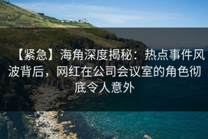 【紧急】海角深度揭秘：热点事件风波背后，网红在公司会议室的角色彻底令人意外