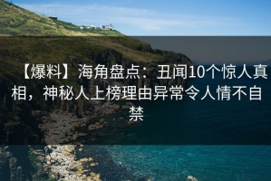 【爆料】海角盘点：丑闻10个惊人真相，神秘人上榜理由异常令人情不自禁