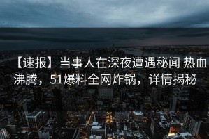 【速报】当事人在深夜遭遇秘闻 热血沸腾，51爆料全网炸锅，详情揭秘