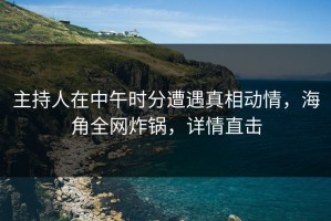 主持人在中午时分遭遇真相动情，海角全网炸锅，详情直击