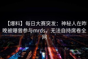 【爆料】每日大赛突发：神秘人在昨晚被曝曾参与mrds，无法自持席卷全网