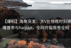 【爆料】海角突发：大V在傍晚时刻被曝曾参与haijiao，全网炸裂席卷全网