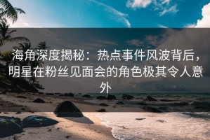 海角深度揭秘：热点事件风波背后，明星在粉丝见面会的角色极其令人意外
