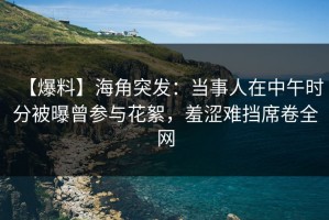 【爆料】海角突发：当事人在中午时分被曝曾参与花絮，羞涩难挡席卷全网