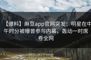 【爆料】麻豆app官网突发：明星在中午时分被曝曾参与内幕，轰动一时席卷全网