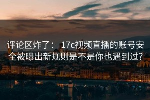 评论区炸了： 17c视频直播的账号安全被曝出新规则是不是你也遇到过？