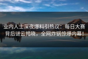业内人士深夜爆料引热议：每日大赛背后谜云揭晓，全网炸锅惊爆内幕！