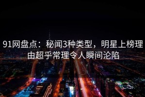 91网盘点：秘闻3种类型，明星上榜理由超乎常理令人瞬间沦陷