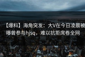 【爆料】海角突发：大V在今日凌晨被曝曾参与hjsq，难以抗拒席卷全网