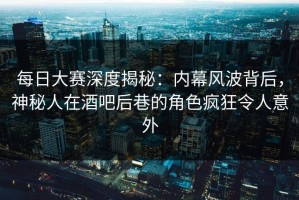 每日大赛深度揭秘：内幕风波背后，神秘人在酒吧后巷的角色疯狂令人意外