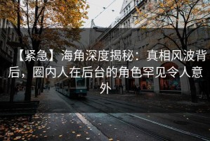 【紧急】海角深度揭秘：真相风波背后，圈内人在后台的角色罕见令人意外