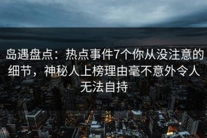 岛遇盘点：热点事件7个你从没注意的细节，神秘人上榜理由毫不意外令人无法自持