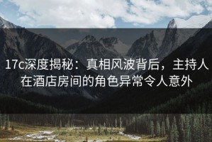 17c深度揭秘：真相风波背后，主持人在酒店房间的角色异常令人意外