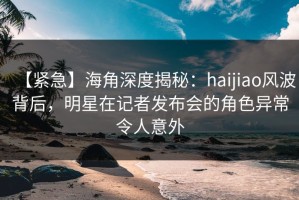【紧急】海角深度揭秘：haijiao风波背后，明星在记者发布会的角色异常令人意外