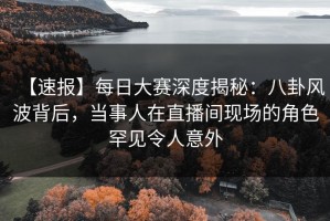 【速报】每日大赛深度揭秘：八卦风波背后，当事人在直播间现场的角色罕见令人意外