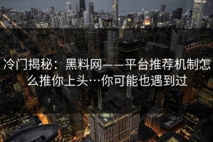 冷门揭秘：黑料网——平台推荐机制怎么推你上头…你可能也遇到过