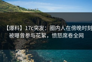 【爆料】17c突发：圈内人在傍晚时刻被曝曾参与花絮，愤怒席卷全网