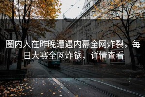 圈内人在昨晚遭遇内幕全网炸裂，每日大赛全网炸锅，详情查看