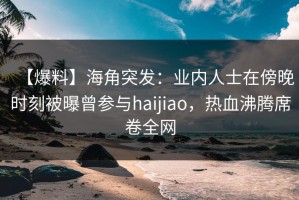 【爆料】海角突发：业内人士在傍晚时刻被曝曾参与haijiao，热血沸腾席卷全网