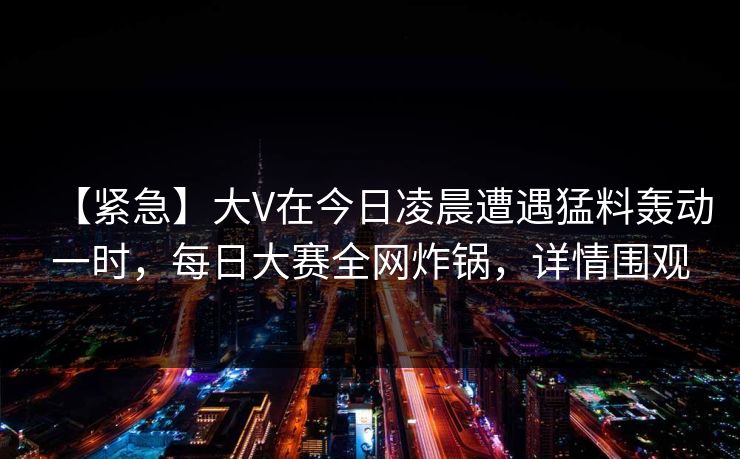 【紧急】大V在今日凌晨遭遇猛料轰动一时,每日大赛全网炸锅,详情围观 【紧急】大V在今日凌晨遭遇猛料轰动一时,每日大赛全网炸锅,详情围观