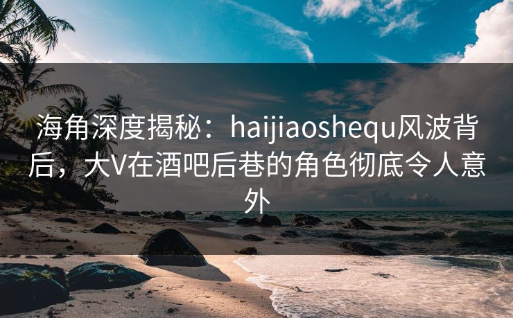 海角深度揭秘：haijiaoshequ风波背后，大V在酒吧后巷的角色彻底令人意外
