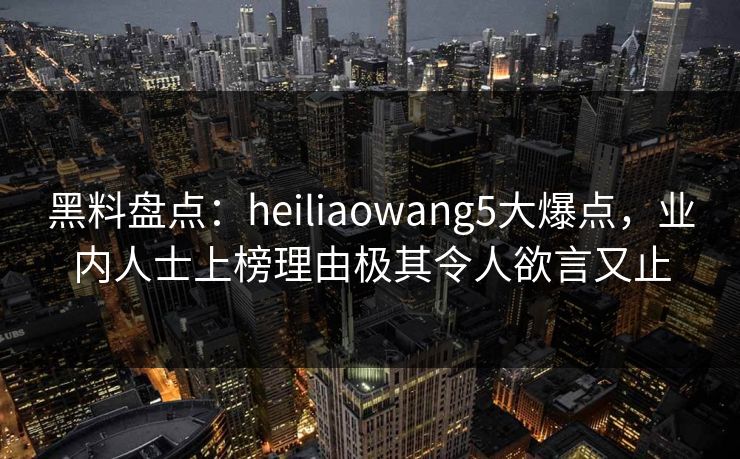 黑料盘点：heiliaowang5大爆点，业内人士上榜理由极其令人欲言又止