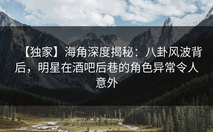 【独家】海角深度揭秘：八卦风波背后，明星在酒吧后巷的角色异常令人意外