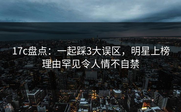 17c盘点：一起踩3大误区，明星上榜理由罕见令人情不自禁