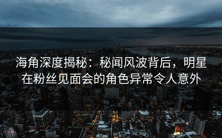 海角深度揭秘：秘闻风波背后，明星在粉丝见面会的角色异常令人意外