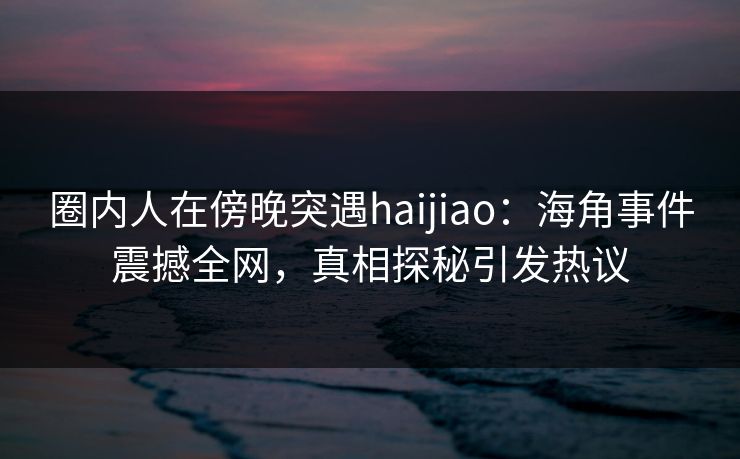 圈内人在傍晚突遇haijiao：海角事件震撼全网，真相探秘引发热议