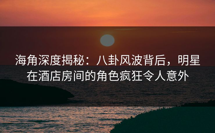海角深度揭秘:八卦风波背后,明星在酒店房间的角色疯狂令人意外 海角深度揭秘:八卦风波背后,明星在酒店房间的角色疯狂令人意外