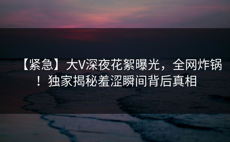 【紧急】大V深夜花絮曝光,全网炸锅!独家揭秘羞涩瞬间背后真相 【紧急】大V深夜花絮曝光,全网炸锅!独家揭秘羞涩瞬间背后真相