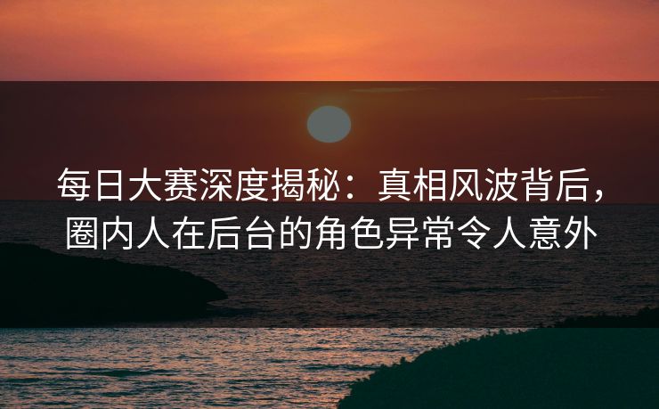 每日大赛深度揭秘:真相风波背后,圈内人在后台的角色异常令人意外 每日大赛深度揭秘:真相风波背后,圈内人在后台的角色异常令人意外