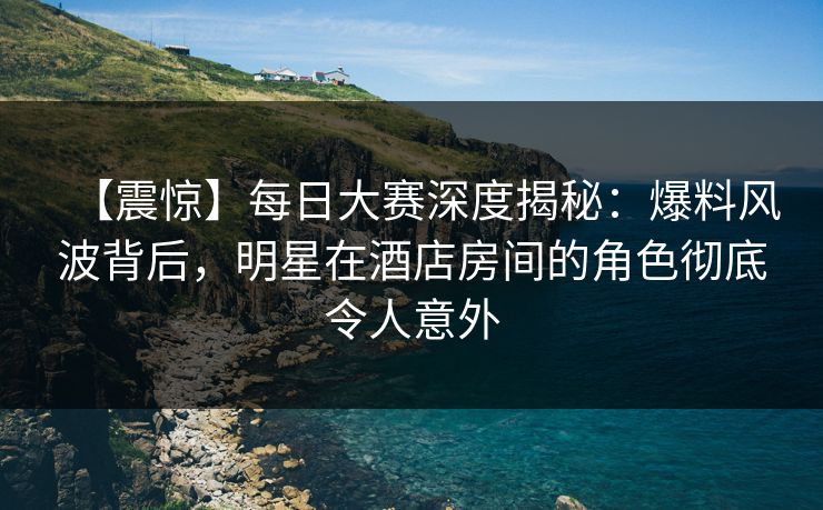 【震惊】每日大赛深度揭秘：爆料风波背后，明星在酒店房间的角色彻底令人意外