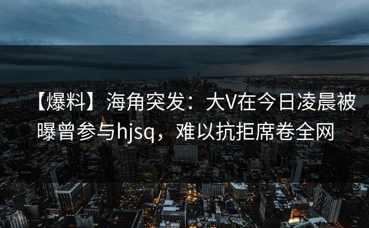 【爆料】海角突发:大V在今日凌晨被曝曾参与hjsq,难以抗拒席卷全网 【爆料】海角突发:大V在今日凌晨被曝曾参与hjsq,难以抗拒席卷全网