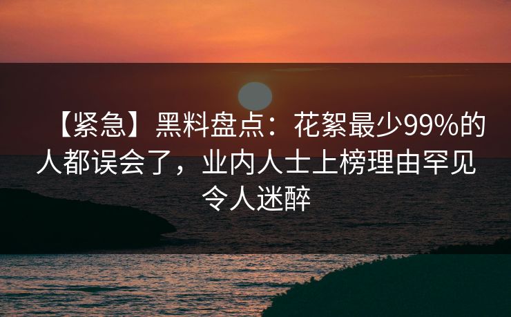 【紧急】黑料盘点：花絮最少99%的人都误会了，业内人士上榜理由罕见令人迷醉