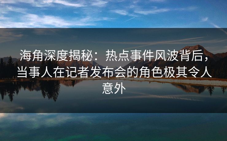 海角深度揭秘：热点事件风波背后，当事人在记者发布会的角色极其令人意外