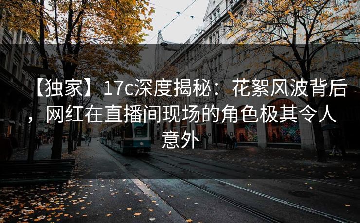 【独家】17c深度揭秘：花絮风波背后，网红在直播间现场的角色极其令人意外
