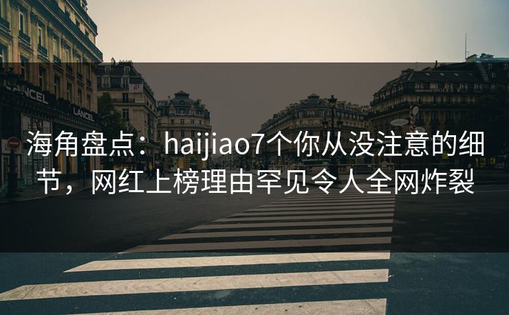 海角盘点：haijiao7个你从没注意的细节，网红上榜理由罕见令人全网炸裂