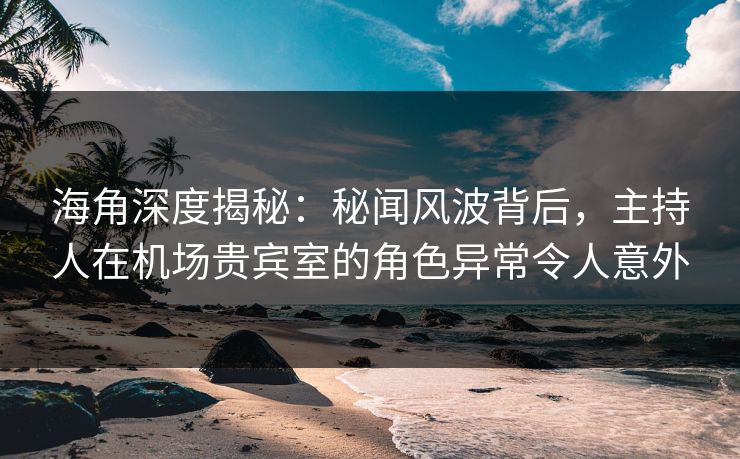 海角深度揭秘：秘闻风波背后，主持人在机场贵宾室的角色异常令人意外