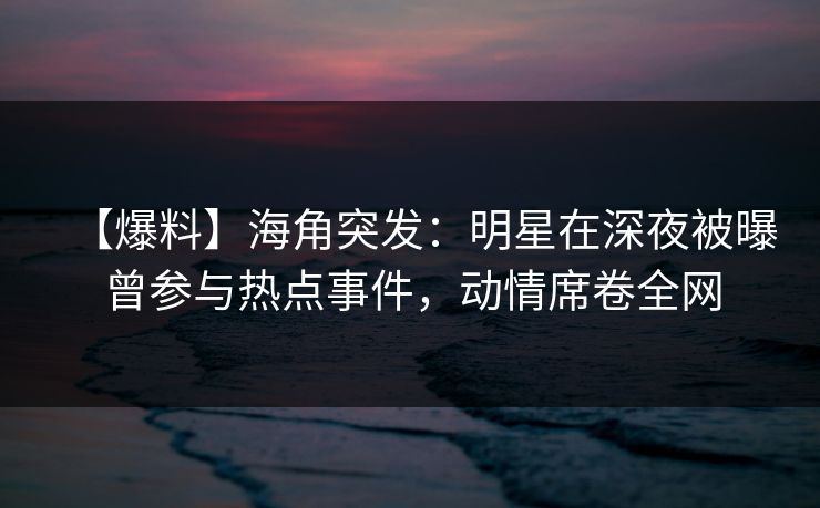 【爆料】海角突发：明星在深夜被曝曾参与热点事件，动情席卷全网