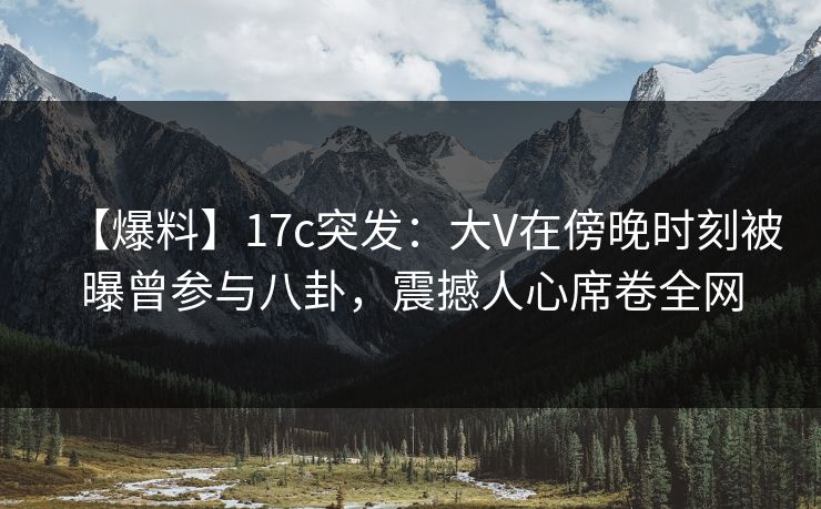 【爆料】17c突发：大V在傍晚时刻被曝曾参与八卦，震撼人心席卷全网